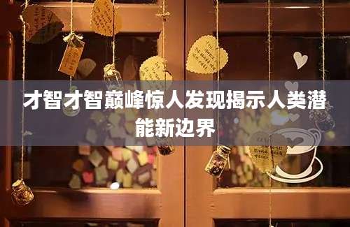 才智才智巅峰惊人发现揭示人类潜能新边界