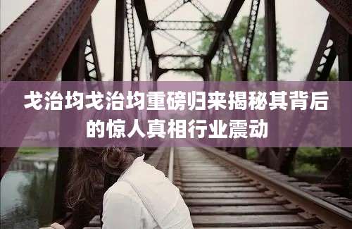 戈治均戈治均重磅归来揭秘其背后的惊人真相行业震动