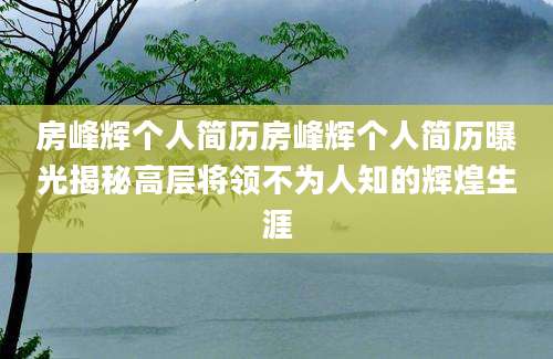 房峰辉个人简历房峰辉个人简历曝光揭秘高层将领不为人知的辉煌生涯