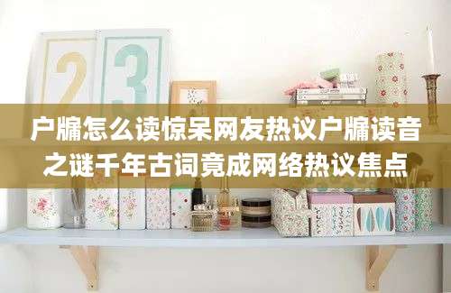 户牖怎么读惊呆网友热议户牖读音之谜千年古词竟成网络热议焦点