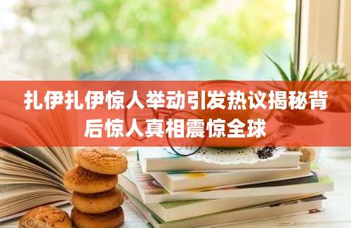 扎伊扎伊惊人举动引发热议揭秘背后惊人真相震惊全球