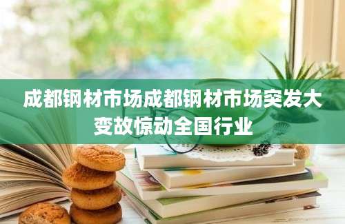 成都钢材市场成都钢材市场突发大变故惊动全国行业