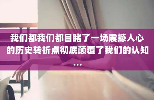 我们都我们都目睹了一场震撼人心的历史转折点彻底颠覆了我们的认知...