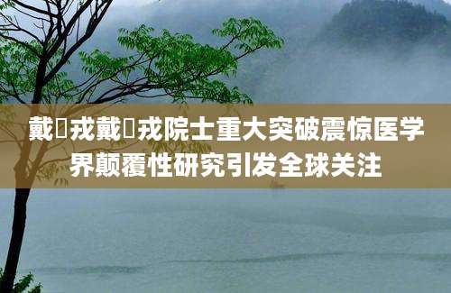 戴尅戎戴尅戎院士重大突破震惊医学界颠覆性研究引发全球关注