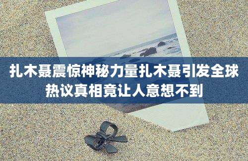 扎木聂震惊神秘力量扎木聂引发全球热议真相竟让人意想不到