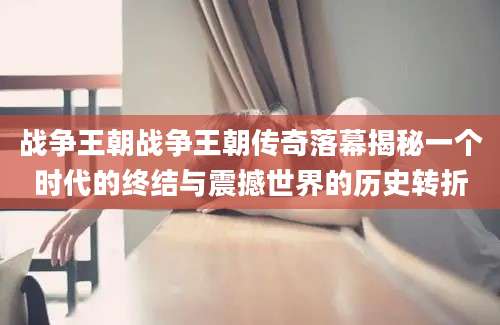 战争王朝战争王朝传奇落幕揭秘一个时代的终结与震撼世界的历史转折