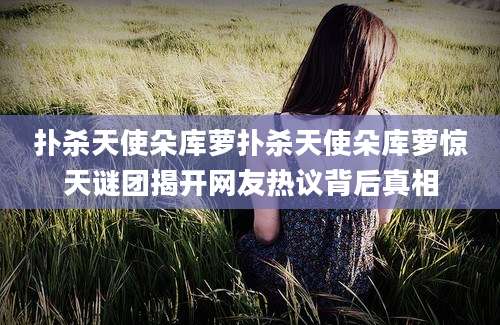 扑杀天使朵库萝扑杀天使朵库萝惊天谜团揭开网友热议背后真相