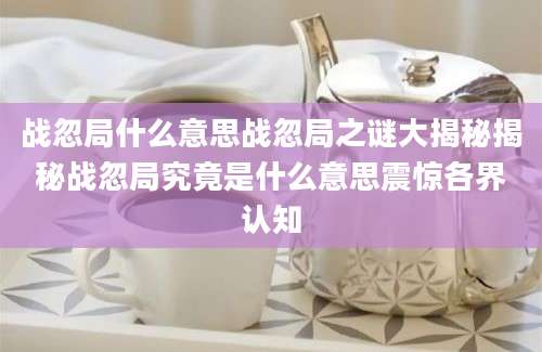 战忽局什么意思战忽局之谜大揭秘揭秘战忽局究竟是什么意思震惊各界认知