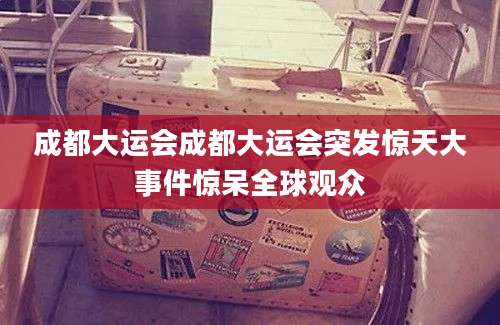 成都大运会成都大运会突发惊天大事件惊呆全球观众