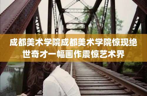 成都美术学院成都美术学院惊现绝世奇才一幅画作震惊艺术界
