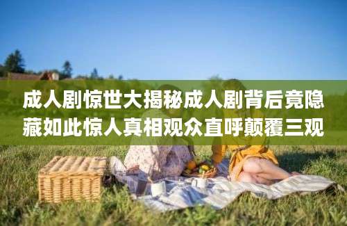 成人剧惊世大揭秘成人剧背后竟隐藏如此惊人真相观众直呼颠覆三观
