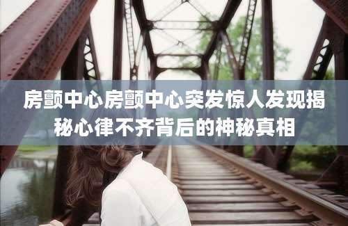 房颤中心房颤中心突发惊人发现揭秘心律不齐背后的神秘真相