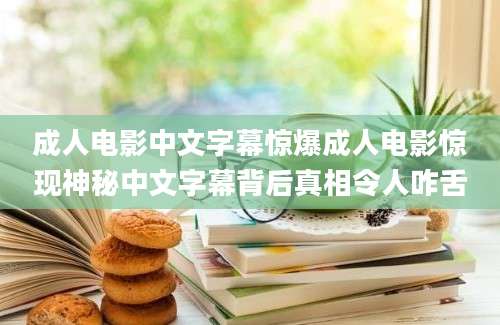 成人电影中文字幕惊爆成人电影惊现神秘中文字幕背后真相令人咋舌