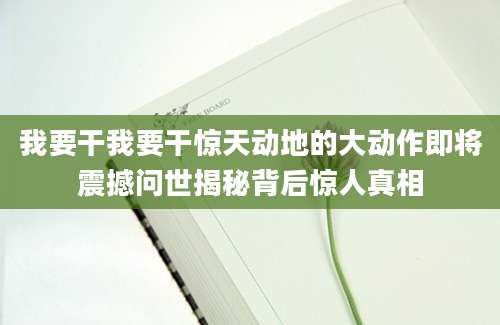 我要干我要干惊天动地的大动作即将震撼问世揭秘背后惊人真相