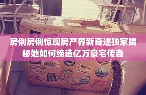 房俐房俐惊现房产界新奇迹独家揭秘她如何缔造亿万豪宅传奇