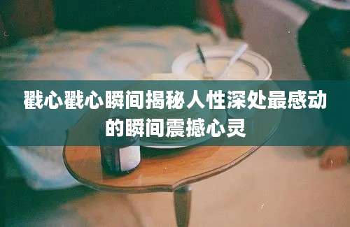 戳心戳心瞬间揭秘人性深处最感动的瞬间震撼心灵
