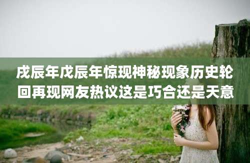 戌辰年戊辰年惊现神秘现象历史轮回再现网友热议这是巧合还是天意