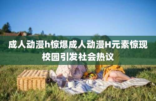 成人动漫h惊爆成人动漫H元素惊现校园引发社会热议