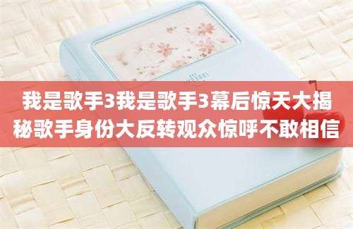 我是歌手3我是歌手3幕后惊天大揭秘歌手身份大反转观众惊呼不敢相信