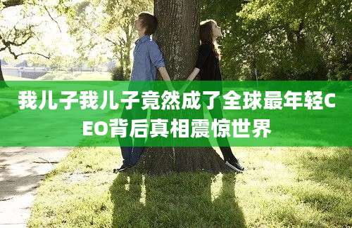我儿子我儿子竟然成了全球最年轻CEO背后真相震惊世界