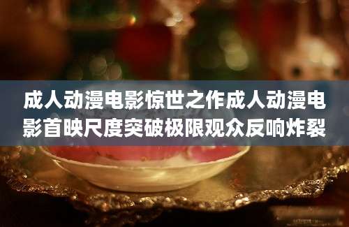 成人动漫电影惊世之作成人动漫电影首映尺度突破极限观众反响炸裂