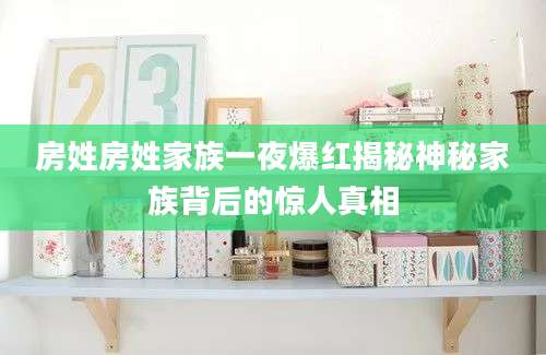 房姓房姓家族一夜爆红揭秘神秘家族背后的惊人真相