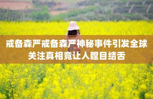 戒备森严戒备森严神秘事件引发全球关注真相竟让人瞠目结舌