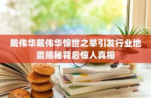 戴伟华戴伟华惊世之举引发行业地震揭秘背后惊人真相
