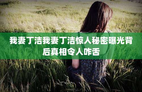 我妻丁洁我妻丁洁惊人秘密曝光背后真相令人咋舌