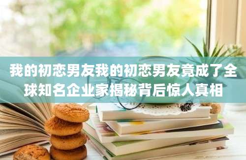 我的初恋男友我的初恋男友竟成了全球知名企业家揭秘背后惊人真相