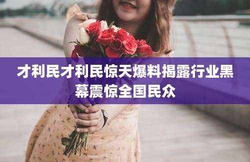 才利民才利民惊天爆料揭露行业黑幕震惊全国民众