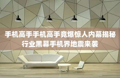 手机高手手机高手竟爆惊人内幕揭秘行业黑幕手机界地震来袭