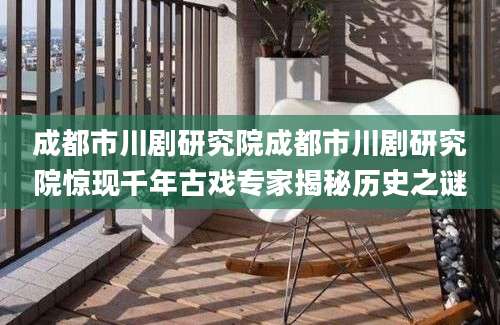 成都市川剧研究院成都市川剧研究院惊现千年古戏专家揭秘历史之谜