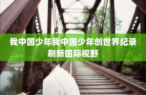 我中国少年我中国少年创世界纪录刷新国际视野