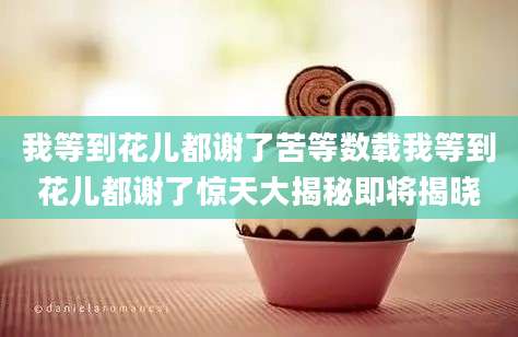 我等到花儿都谢了苦等数载我等到花儿都谢了惊天大揭秘即将揭晓