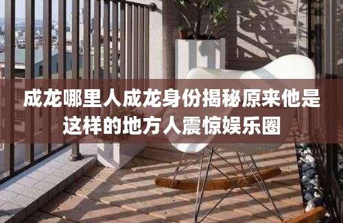 成龙哪里人成龙身份揭秘原来他是这样的地方人震惊娱乐圈
