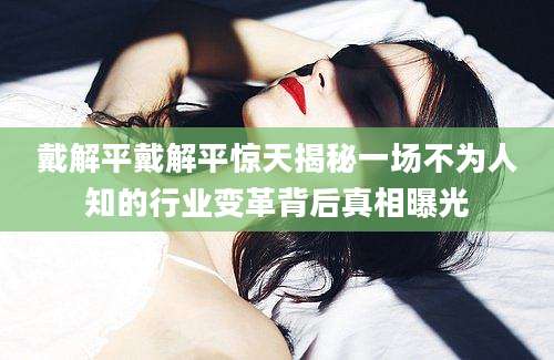 戴解平戴解平惊天揭秘一场不为人知的行业变革背后真相曝光