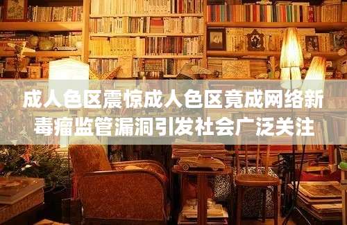 成人色区震惊成人色区竟成网络新毒瘤监管漏洞引发社会广泛关注