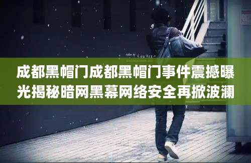 成都黑帽门成都黑帽门事件震撼曝光揭秘暗网黑幕网络安全再掀波澜