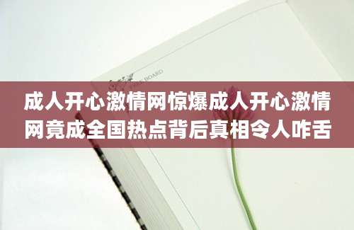 成人开心激情网惊爆成人开心激情网竟成全国热点背后真相令人咋舌