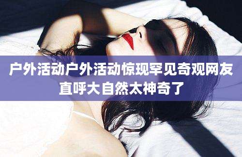 户外活动户外活动惊现罕见奇观网友直呼大自然太神奇了