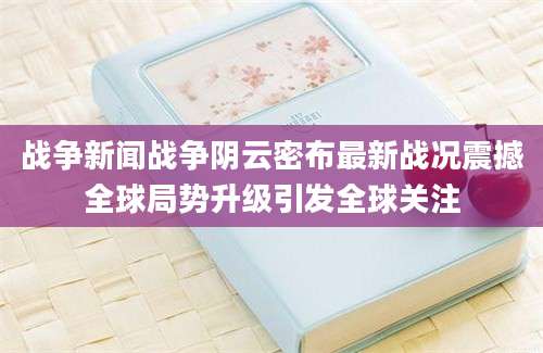 战争新闻战争阴云密布最新战况震撼全球局势升级引发全球关注