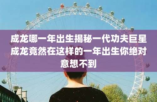 成龙哪一年出生揭秘一代功夫巨星成龙竟然在这样的一年出生你绝对意想不到