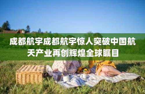 成都航宇成都航宇惊人突破中国航天产业再创辉煌全球瞩目
