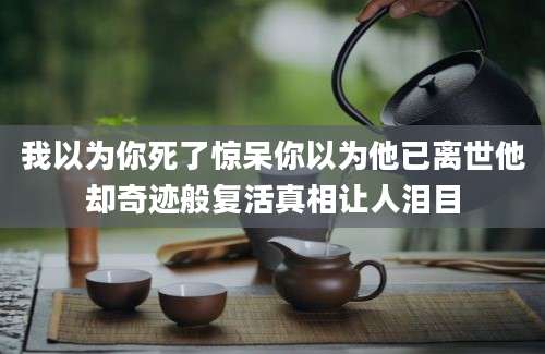 我以为你死了惊呆你以为他已离世他却奇迹般复活真相让人泪目