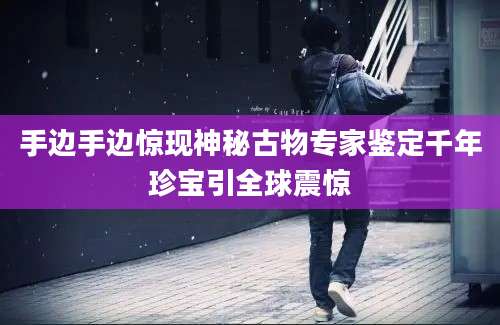 手边手边惊现神秘古物专家鉴定千年珍宝引全球震惊