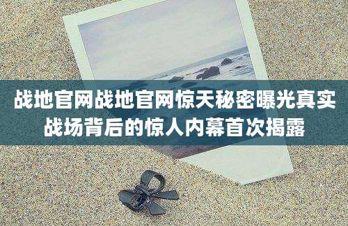 战地官网战地官网惊天秘密曝光真实战场背后的惊人内幕首次揭露