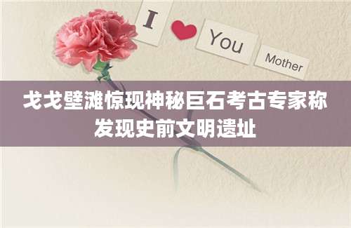 戈戈壁滩惊现神秘巨石考古专家称发现史前文明遗址