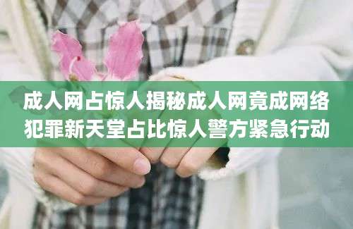 成人网占惊人揭秘成人网竟成网络犯罪新天堂占比惊人警方紧急行动