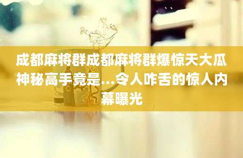 成都麻将群成都麻将群爆惊天大瓜神秘高手竟是...令人咋舌的惊人内幕曝光